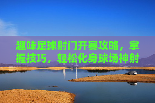 趣味足球射门开赛攻略，掌握技巧，轻松化身球场神射手