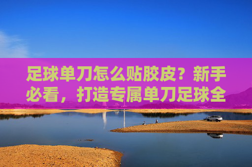 足球单刀怎么贴胶皮？新手必看，打造专属单刀足球全攻略