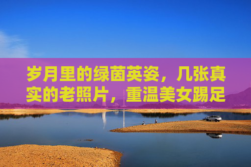 岁月里的绿茵英姿，几张真实的老照片，重温美女踢足球的过往
