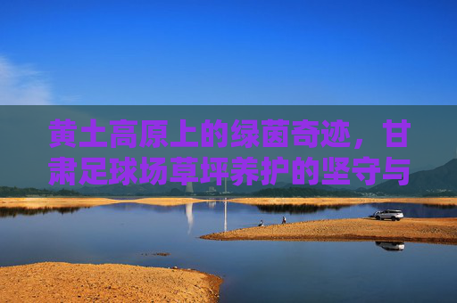 黄土高原上的绿茵奇迹,甘肃足球场草坪养护的坚守与智慧