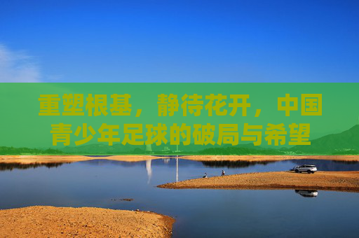 重塑根基，静待花开，中国青少年足球的破局与希望