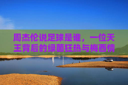 周杰伦说足球是谁,一位天王背后的绿茵狂热与梅西情结