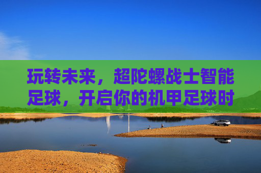 玩转未来,超陀螺战士智能足球,开启你的机甲足球时代
