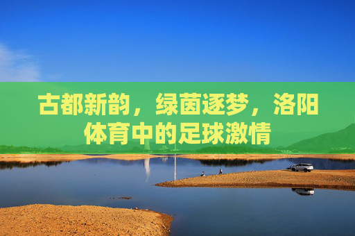 古都新韵，绿茵逐梦，洛阳体育中的足球激情