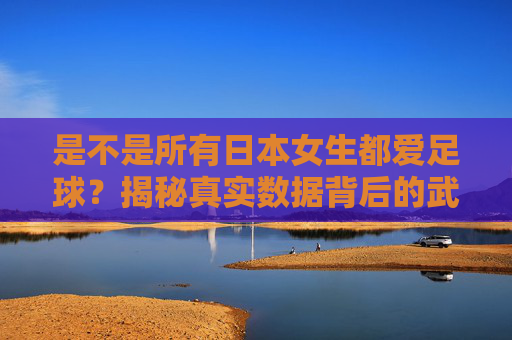 是不是所有日本女生都爱足球？揭秘真实数据背后的武士少女热潮