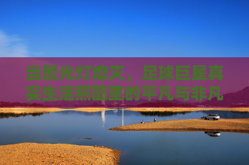 当聚光灯熄灭，足球巨星真实生活照图里的平凡与非凡