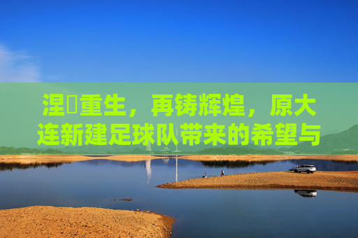 涅槃重生,再铸辉煌,原大连新建足球队带来的希望与挑战