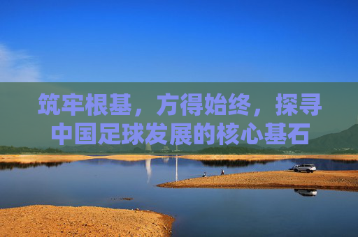 筑牢根基，方得始终，探寻中国足球发展的核心基石