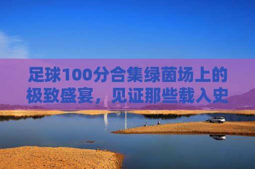 足球100分合集绿茵场上的极致盛宴，见证那些载入史册的绝杀与奇迹
