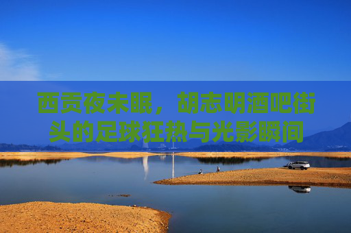 西贡夜未眠,胡志明酒吧街头的足球狂热与光影瞬间