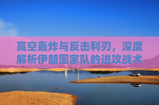 高空轰炸与反击利刃,深度解析伊朗国家队的进攻战术体系