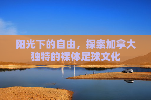 阳光下的自由，探索加拿大独特的裸体足球文化