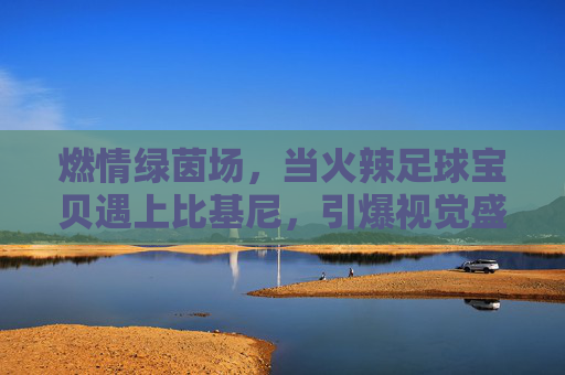 燃情绿茵场，当火辣足球宝贝遇上比基尼，引爆视觉盛宴