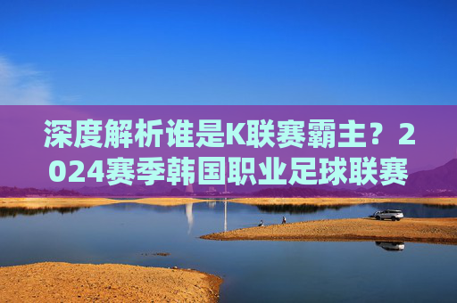 深度解析谁是K联赛霸主？2024赛季韩国职业足球联赛最新排行一览