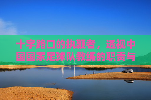 十字路口的执鞭者，透视中国国家足球队教练的职责与困境