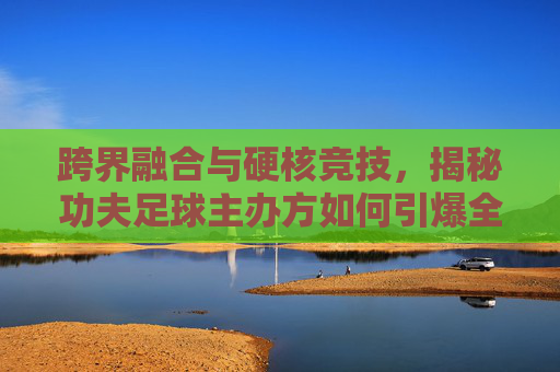 跨界融合与硬核竞技，揭秘功夫足球主办方如何引爆全民热潮