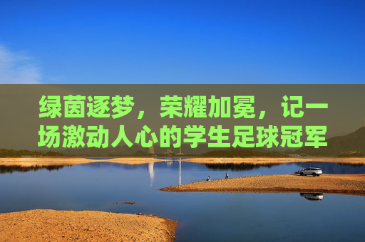 绿茵逐梦，荣耀加冕，记一场激动人心的学生足球冠军颁奖礼