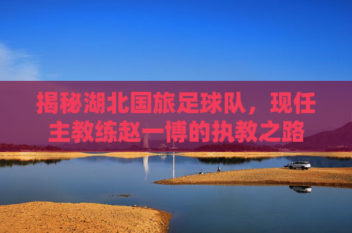 揭秘湖北国旅足球队，现任主教练赵一博的执教之路
