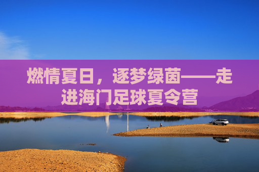燃情夏日，逐梦绿茵——走进海门足球夏令营