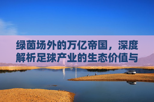 绿茵场外的万亿帝国，深度解析足球产业的生态价值与商业逻辑