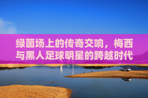 绿茵场上的传奇交响，梅西与黑人足球明星的跨越时代