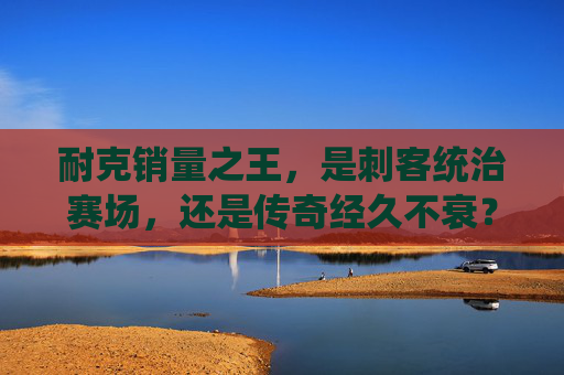 耐克销量之王,是刺客统治赛场,还是传奇经久不衰?