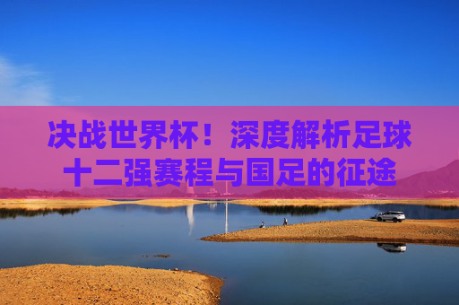 决战世界杯！深度解析足球十二强赛程与国足的征途