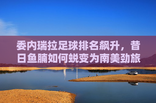 委内瑞拉足球排名飙升，昔日鱼腩如何蜕变为南美劲旅？