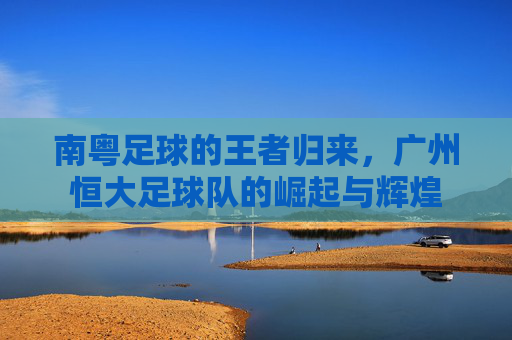 南粤足球的王者归来，广州恒大足球队的崛起与辉煌
