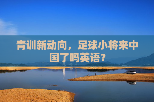 青训新动向，足球小将来中国了吗英语？