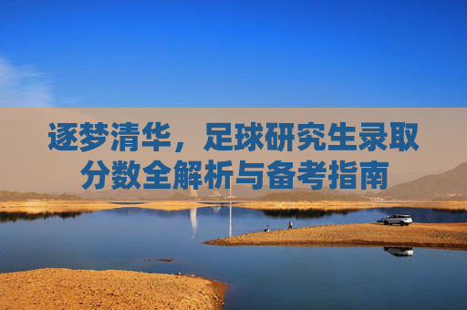 逐梦清华，足球研究生录取分数全解析与备考指南