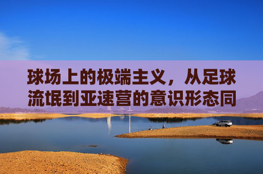 球场上的极端主义，从足球流氓到亚速营的意识形态同构