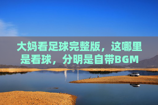 大妈看足球完整版，这哪里是看球，分明是自带BGM的广场舞现场！