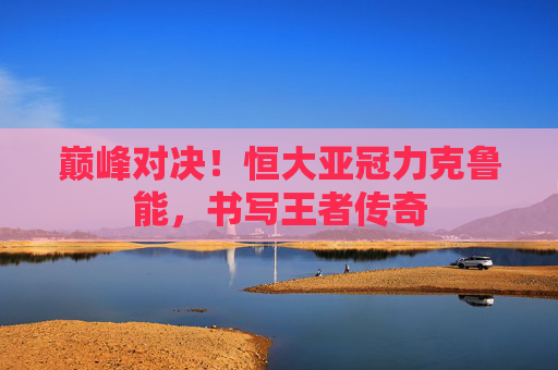 巅峰对决！恒大亚冠力克鲁能，书写王者传奇