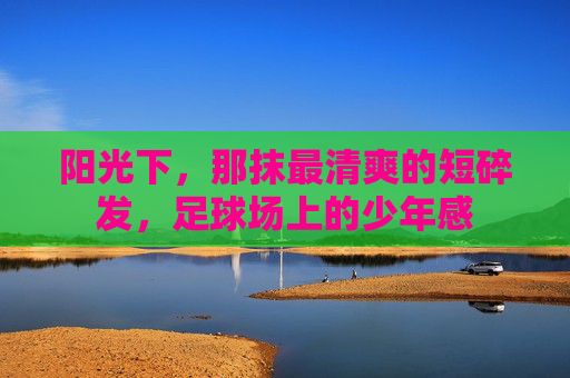 阳光下，那抹最清爽的短碎发，足球场上的少年感