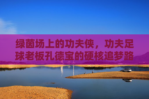 绿茵场上的功夫侠，功夫足球老板孔德宝的硬核追梦路