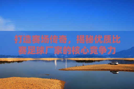 打造赛场传奇，揭秘优质比赛足球厂家的核心竞争力