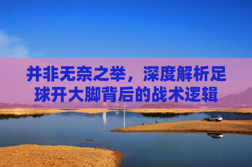 并非无奈之举，深度解析足球开大脚背后的战术逻辑