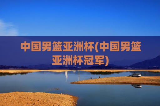 中国男篮亚洲杯(中国男篮亚洲杯冠军)