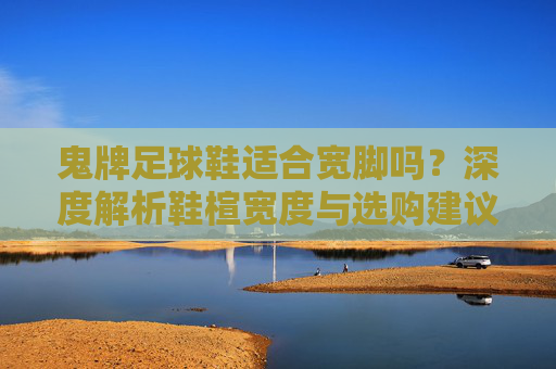 鬼牌足球鞋适合宽脚吗？深度解析鞋楦宽度与选购建议