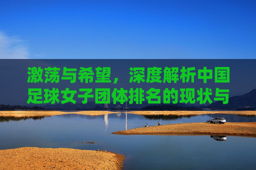 激荡与希望，深度解析中国足球女子团体排名的现状与未来展望
