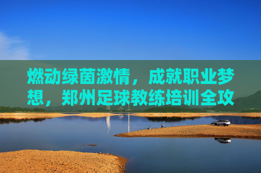 燃动绿茵激情，成就职业梦想，郑州足球教练培训全攻略