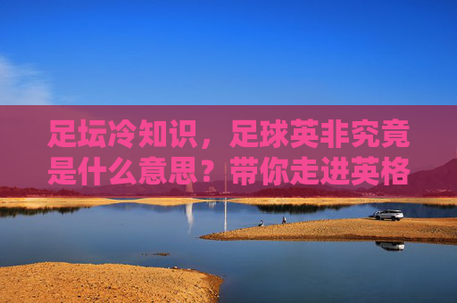 足坛冷知识，足球英非究竟是什么意思？带你走进英格兰非联赛