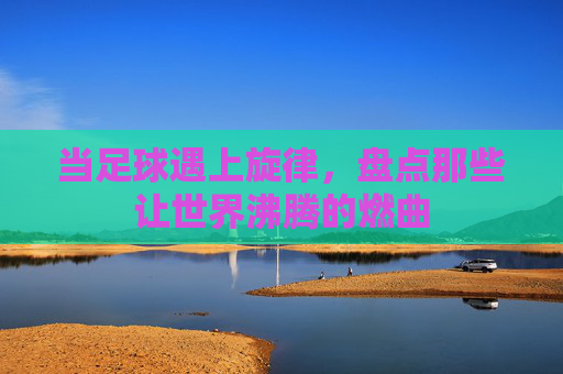 当足球遇上旋律，盘点那些让世界沸腾的燃曲