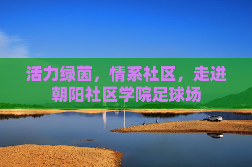 活力绿茵，情系社区，走进朝阳社区学院足球场