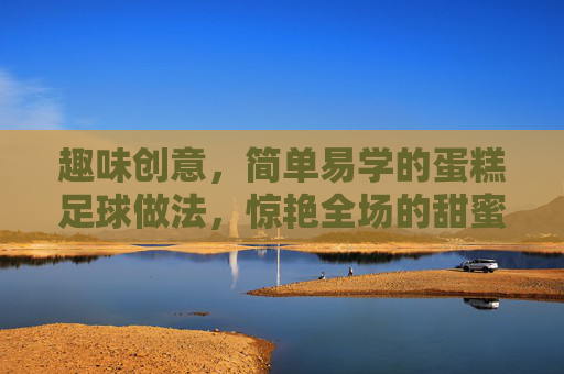 趣味创意，简单易学的蛋糕足球做法，惊艳全场的甜蜜运动盛宴