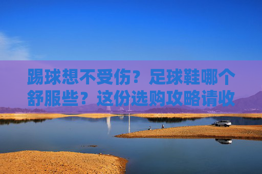 踢球想不受伤？足球鞋哪个舒服些？这份选购攻略请收好