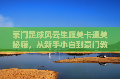 豪门足球风云生涯关卡通关秘籍，从新手小白到豪门教父的进阶之路