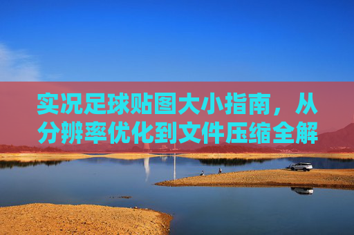 实况足球贴图大小指南，从分辨率优化到文件压缩全解析