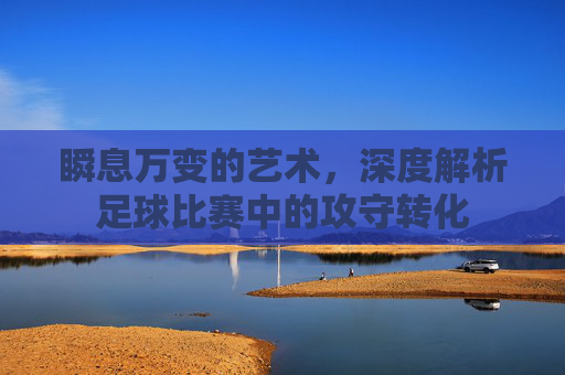 瞬息万变的艺术，深度解析足球比赛中的攻守转化